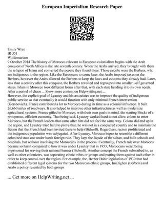 European Imperialism Research Paper
Emily Wren
IR 351
Woldemariam
9 October 2014 The history of Morocco relevant to European colonialism begins with the Arab
conquest of North Africa in the late seventh century. When the Arabs arrived, they brought with them
the religion of Islam and converted the people they found there. Those people were the Berbers, who
are indigenous to the region. Like the Europeans to come later, the Arabs imposed taxes on the
Berbers, however the Arabs allowed the Berbers to keep the laws and customs they already had. Later,
less than a century after this conquest, the Berbers revolted and regrouped into smaller, self governed
states. Islam in Morocco took different forms after that, with each state bending it to its own needs.
After a period of chaos ... Show more content on Helpwriting.net ...
However, the explicit goal of Lyautey and his associates was to improve the quality of indigenous
public service so that eventually it would function with only minimal French intervention
(Gershovich). France contributed a lot to Morocco during its time as a colonial influence. It built
26,660 miles of roadways. It also helped to improve other infrastructure as well as modernize
agricultural systems. France gifted to Morocco, with their own goals in mind, the starting blocks of a
prosperous, efficient economy. That being said, Lyautey worked hard to not allow colons to enter
Morocco, but the French leaders that came after him did not feel the same way. Colons did end up in
the region, and Lyautey tried hard to prove that, he was not in a conquered country and to maintain the
fiction that the French had been invited there to help (Bidwell). Regardless, racism proliferated and
the indigenous population was subjugated. After Lyautey, Morocco began to resemble a different
colonized state one under harsh foreign rule. They kept the façade of the sultan, and built schools and
hospitals, but without involving the Moroccans in the process. Eventually, French rule over Morocco
became so harsh compared to how it was under Lyautey that in 1953, Moroccans were, being
imprisoned for waving their national banner (Bidwell). Another concept the French subscribed to, as
well as other colonizers, was separating ethnic tribes or groups and putting them against each other in
order to keep control over the region. For example, the, Berber Dahir legislation of 1930 that had
established different legal systems for the two Moroccan ethnic groups, Imazighen (Berbers) and
Arabs a policy resented by both groups
... Get more on HelpWriting.net ...
 