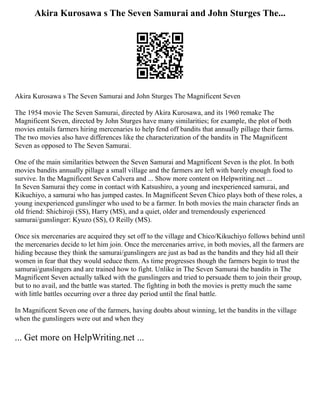 Akira Kurosawa s The Seven Samurai and John Sturges The...
Akira Kurosawa s The Seven Samurai and John Sturges The Magnificent Seven
The 1954 movie The Seven Samurai, directed by Akira Kurosawa, and its 1960 remake The
Magnificent Seven, directed by John Sturges have many similarities; for example, the plot of both
movies entails farmers hiring mercenaries to help fend off bandits that annually pillage their farms.
The two movies also have differences like the characterization of the bandits in The Magnificent
Seven as opposed to The Seven Samurai.
One of the main similarities between the Seven Samurai and Magnificent Seven is the plot. In both
movies bandits annually pillage a small village and the farmers are left with barely enough food to
survive. In the Magnificent Seven Calvera and ... Show more content on Helpwriting.net ...
In Seven Samurai they come in contact with Katsushiro, a young and inexperienced samurai, and
Kikuchiyo, a samurai who has jumped castes. In Magnificent Seven Chico plays both of these roles, a
young inexperienced gunslinger who used to be a farmer. In both movies the main character finds an
old friend: Shichiroji (SS), Harry (MS), and a quiet, older and tremendously experienced
samurai/gunslinger: Kyuzo (SS), O Reilly (MS).
Once six mercenaries are acquired they set off to the village and Chico/Kikuchiyo follows behind until
the mercenaries decide to let him join. Once the mercenaries arrive, in both movies, all the farmers are
hiding because they think the samurai/gunslingers are just as bad as the bandits and they hid all their
women in fear that they would seduce them. As time progresses though the farmers begin to trust the
samurai/gunslingers and are trained how to fight. Unlike in The Seven Samurai the bandits in The
Magnificent Seven actually talked with the gunslingers and tried to persuade them to join their group,
but to no avail, and the battle was started. The fighting in both the movies is pretty much the same
with little battles occurring over a three day period until the final battle.
In Magnificent Seven one of the farmers, having doubts about winning, let the bandits in the village
when the gunslingers were out and when they
... Get more on HelpWriting.net ...
 
