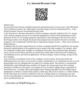 U.s. Internal Revenue Code
Johnson Tyco
Tax inversions have become a popular transaction among businesses in recent years. Alex Molinaroli,
CEO of Johnson Controls, Inc. talked about a possible merger with Tyco International PLC., in the
World Economic Forum in Switzerland this past week.
A Tax Inversion is a business transaction in which a company, typically residing in the U.S., merges
with a foreign company and moves its corporate headquarters overseas while maintaining its main
operations in the U.S. for strategic purposes; specifically to take advantage of the lower tax rules in
the foreign country. Even though, this practice has progressively increased in the last two decades,
Congress is not so enthusiastic with the idea of corporations trying to avoid a ... Show more content on
Helpwriting.net ...
In addition, like any other merger between two firms, companies benefit from significant cost synergy
during the implementation of an acquisition and/or merger with other company. For example, when
two companies combine their strengths to complement each other, they restructure their operations
and as a result several offices and sites are closed down which leads to the laying off of employees,
consolidating services and software applications. All these changes, result in synergy savings for the
new company.
A tax inversion is considered a form of tax avoidance, not tax evasion. To provide clarity and
differentiate these two terms, tax inversion is simply a method that a U.S. corporation can use to avoid
paying higher taxes by changing their tax address to a foreign nation. This practice is constitutional
and therefore, legal (although many members of Congress are trying to pass laws that would put
restrictions on future tax inversions). An example of a tax inversion is Burger King s acquisition of
Tim Hortons Inc., a Canada coffee and doughnut chain. Burger King (BK) moved its Miami based
headquarters to Ontario, Canada which caused a controversy. BK saved as much as 1.2 billion dollars.
On the other hand, tax evasion by definition is the use of illegal means to avoid paying taxes and
involves and individual or corporation misrepresenting their income to the Internal Revenue Service
and is considered fraud. An
... Get more on HelpWriting.net ...
 