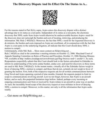 The Discovery Dispute And Its Effect On The Status As A...
For the reasons stated in Part II(A), supra, Avpro enters this discovery dispute with a distinct
advantage due to its status as a non party. Independent of its status as a non party, the electronic
discovery that 50NL seeks from Avpro would otherwise be undiscoverable because Avpro s need for
the discovery does not outweigh the burden and cost of locating, retrieving, and producing the
information. Md. Rule 2 402(b)(2). Moreover, the fact that 50NL s need for the requested discovery is
de minimis, the burden and costs imposed on Avpro are exorbitant, all in conjunction with the fact that
Avpro is a non party to the underlying litigation, all indicate that this Court should deny 50NL s
motion to compel.
Unfortunately, while Md. Rule ... Show more content on Helpwriting.net ...
Rule 2 402(b) as cited in the committee s meeting minutes on October 12, 2006. Maryland Court of
Appeals Standing Committee on Rules of Practice and Procedure, October 13, 2006 Meeting Minutes
*69, available at http://mdlaw.cloudapp.net/awweb/main.jsp?flag=browse smd=1 awdid=3. As such,
Respondents respectfully submit that this Court should look to the factors articulated in Zubulake to
inform its understanding of the terms undue burden, undue cost. and need for discovery as those terms
are used in Md. Rule 2 402(b)(2). In the instant matter, virtually all of the Zubulake factors weigh in
favor of denying 50NL s motion to compel, and those that do not, certainly do not weigh in favor of
granting the motion. First, both of the respective requests ask for all written communications between
Greg Noval and Avpro spanning a period of nine months. Granted, the requests purport to limit its
scope to communications involving aircraft. Lest we not forget, however, that Avpro is an aircraft
broker, and as such, this purported limitation rings hollow. Indeed, perhaps every incoming or
outgoing communication sent from or received by Avpro relates to an aircraft in some way or another.
As such, the incredibly broad scope of the discovery request at issue militates in favor of denying
50NL s motion to compel. Moreover, in this matter, not only is all the information that Avpro seeks
readily
... Get more on HelpWriting.net ...
 