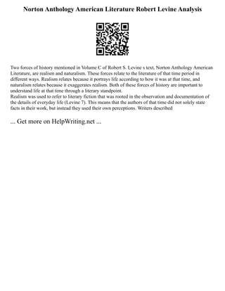 Norton Anthology American Literature Robert Levine Analysis
Two forces of history mentioned in Volume C of Robert S. Levine s text, Norton Anthology American
Literature, are realism and naturalism. These forces relate to the literature of that time period in
different ways. Realism relates because it portrays life according to how it was at that time, and
naturalism relates because it exaggerates realism. Both of these forces of history are important to
understand life at that time through a literary standpoint.
Realism was used to refer to literary fiction that was rooted in the observation and documentation of
the details of everyday life (Levine 7). This means that the authors of that time did not solely state
facts in their work, but instead they used their own perceptions. Writers described
... Get more on HelpWriting.net ...
 