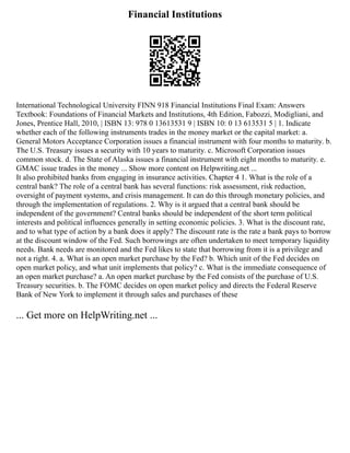 Financial Institutions
International Technological University FINN 918 Financial Institutions Final Exam: Answers
Textbook: Foundations of Financial Markets and Institutions, 4th Edition, Fabozzi, Modigliani, and
Jones, Prentice Hall, 2010, | ISBN 13: 978 0 13613531 9 | ISBN 10: 0 13 613531 5 | 1. Indicate
whether each of the following instruments trades in the money market or the capital market: a.
General Motors Acceptance Corporation issues a financial instrument with four months to maturity. b.
The U.S. Treasury issues a security with 10 years to maturity. c. Microsoft Corporation issues
common stock. d. The State of Alaska issues a financial instrument with eight months to maturity. e.
GMAC issue trades in the money ... Show more content on Helpwriting.net ...
It also prohibited banks from engaging in insurance activities. Chapter 4 1. What is the role of a
central bank? The role of a central bank has several functions: risk assessment, risk reduction,
oversight of payment systems, and crisis management. It can do this through monetary policies, and
through the implementation of regulations. 2. Why is it argued that a central bank should be
independent of the government? Central banks should be independent of the short term political
interests and political influences generally in setting economic policies. 3. What is the discount rate,
and to what type of action by a bank does it apply? The discount rate is the rate a bank pays to borrow
at the discount window of the Fed. Such borrowings are often undertaken to meet temporary liquidity
needs. Bank needs are monitored and the Fed likes to state that borrowing from it is a privilege and
not a right. 4. a. What is an open market purchase by the Fed? b. Which unit of the Fed decides on
open market policy, and what unit implements that policy? c. What is the immediate consequence of
an open market purchase? a. An open market purchase by the Fed consists of the purchase of U.S.
Treasury securities. b. The FOMC decides on open market policy and directs the Federal Reserve
Bank of New York to implement it through sales and purchases of these
... Get more on HelpWriting.net ...
 