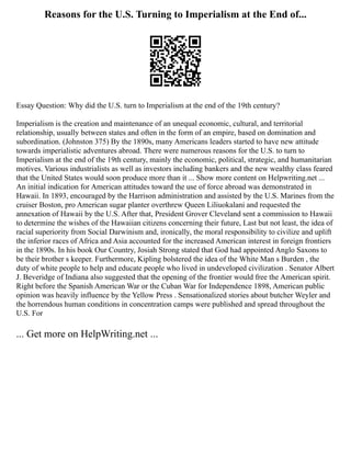 Reasons for the U.S. Turning to Imperialism at the End of...
Essay Question: Why did the U.S. turn to Imperialism at the end of the 19th century?
Imperialism is the creation and maintenance of an unequal economic, cultural, and territorial
relationship, usually between states and often in the form of an empire, based on domination and
subordination. (Johnston 375) By the 1890s, many Americans leaders started to have new attitude
towards imperialistic adventures abroad. There were numerous reasons for the U.S. to turn to
Imperialism at the end of the 19th century, mainly the economic, political, strategic, and humanitarian
motives. Various industrialists as well as investors including bankers and the new wealthy class feared
that the United States would soon produce more than it ... Show more content on Helpwriting.net ...
An initial indication for American attitudes toward the use of force abroad was demonstrated in
Hawaii. In 1893, encouraged by the Harrison administration and assisted by the U.S. Marines from the
cruiser Boston, pro American sugar planter overthrew Queen Liliuokalani and requested the
annexation of Hawaii by the U.S. After that, President Grover Cleveland sent a commission to Hawaii
to determine the wishes of the Hawaiian citizens concerning their future, Last but not least, the idea of
racial superiority from Social Darwinism and, ironically, the moral responsibility to civilize and uplift
the inferior races of Africa and Asia accounted for the increased American interest in foreign frontiers
in the 1890s. In his book Our Country, Josiah Strong stated that God had appointed Anglo Saxons to
be their brother s keeper. Furthermore, Kipling bolstered the idea of the White Man s Burden , the
duty of white people to help and educate people who lived in undeveloped civilization . Senator Albert
J. Beveridge of Indiana also suggested that the opening of the frontier would free the American spirit.
Right before the Spanish American War or the Cuban War for Independence 1898, American public
opinion was heavily influence by the Yellow Press . Sensationalized stories about butcher Weyler and
the horrendous human conditions in concentration camps were published and spread throughout the
U.S. For
... Get more on HelpWriting.net ...
 