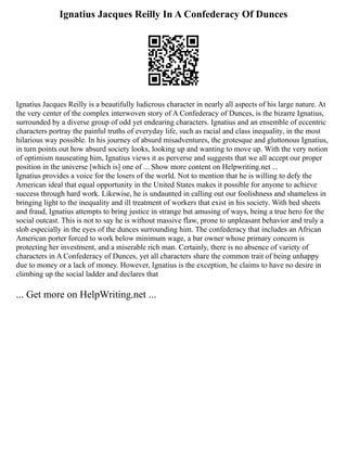 Ignatius Jacques Reilly In A Confederacy Of Dunces
Ignatius Jacques Reilly is a beautifully ludicrous character in nearly all aspects of his large nature. At
the very center of the complex interwoven story of A Confederacy of Dunces, is the bizarre Ignatius,
surrounded by a diverse group of odd yet endearing characters. Ignatius and an ensemble of eccentric
characters portray the painful truths of everyday life, such as racial and class inequality, in the most
hilarious way possible. In his journey of absurd misadventures, the grotesque and gluttonous Ignatius,
in turn points out how absurd society looks, looking up and wanting to move up. With the very notion
of optimism nauseating him, Ignatius views it as perverse and suggests that we all accept our proper
position in the universe [which is] one of ... Show more content on Helpwriting.net ...
Ignatius provides a voice for the losers of the world. Not to mention that he is willing to defy the
American ideal that equal opportunity in the United States makes it possible for anyone to achieve
success through hard work. Likewise, he is undaunted in calling out our foolishness and shameless in
bringing light to the inequality and ill treatment of workers that exist in his society. With bed sheets
and fraud, Ignatius attempts to bring justice in strange but amusing of ways, being a true hero for the
social outcast. This is not to say he is without massive flaw, prone to unpleasant behavior and truly a
slob especially in the eyes of the dunces surrounding him. The confederacy that includes an African
American porter forced to work below minimum wage, a bar owner whose primary concern is
protecting her investment, and a miserable rich man. Certainly, there is no absence of variety of
characters in A Confederacy of Dunces, yet all characters share the common trait of being unhappy
due to money or a lack of money. However, Ignatius is the exception, he claims to have no desire in
climbing up the social ladder and declares that
... Get more on HelpWriting.net ...
 
