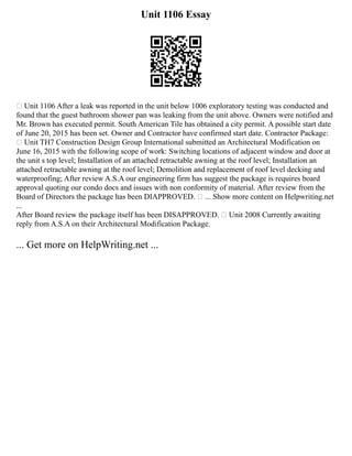 Unit 1106 Essay
 Unit 1106 After a leak was reported in the unit below 1006 exploratory testing was conducted and
found that the guest bathroom shower pan was leaking from the unit above. Owners were notified and
Mr. Brown has executed permit. South American Tile has obtained a city permit. A possible start date
of June 20, 2015 has been set. Owner and Contractor have confirmed start date. Contractor Package:
 Unit TH7 Construction Design Group International submitted an Architectural Modification on
June 16, 2015 with the following scope of work: Switching locations of adjacent window and door at
the unit s top level; Installation of an attached retractable awning at the roof level; Installation an
attached retractable awning at the roof level; Demolition and replacement of roof level decking and
waterproofing; After review A.S.A our engineering firm has suggest the package is requires board
approval quoting our condo docs and issues with non conformity of material. After review from the
Board of Directors the package has been DIAPPROVED.  ... Show more content on Helpwriting.net
...
After Board review the package itself has been DISAPPROVED.  Unit 2008 Currently awaiting
reply from A.S.A on their Architectural Modification Package.
... Get more on HelpWriting.net ...
 
