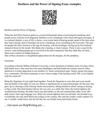 Deafness and the Power of Signing Essay examples
Deafness and the Power of Signing
When the deaf Miss America spoke to a crowd of thousands about overcoming her handicap, deaf
people across America were disgusted. Deafness is not a handicap, I have been told again and again. It
is a cultural identity, a way of life, a choice, even (some hard of hearing people speak of the time when
they had to decide, deaf or hearing), but never a handicap, never something to be overcome. The sign
for people like Miss America is the sign for hearing, with the forefinger circling up by the forehead
instead of down by the mouth. She thinks she s hearing, is what it means. There is also a sign for the
reverse: some hearing people get so involved in the deaf community that they think they are deaf, ...
Show more content on Helpwriting.net ...
One of these elements is a heightened appreciation for the margins, for the periphery.
Symmetry
According to Ronnie Wilbur of Boston University, a strict Symmetry Condition exists for signs where
both hands move, they must have the same handshapes and both hands movements must be either
identical or in polar opposition to one another (1). Some symmetrical signs: family, group class place,
love, community. The deaf community is not a mirror image of the hearing world; ASL is not English
with the sound off.
Bring the fingertips of your right hand together. Touch the fingertips to your chin near your mouth,
then up further to the right, by your ear. Home is significant for so many deaf people, for the ones who
grew up in a hearing world, missing whole conversations, falling behind in school, acting as hearing
as they could. One deaf teacher told me she was sure, as a child, that when she turned eighteen she
would become hearing: she didn t know any deaf adults, so she just assumed they didn t exist. She
didn t know what sign language was. When she turned eighteen and was still deaf, she decided to go
to Gallaudet, the only deaf liberal arts college in the country. She said she couldn t really explain it to
me, I wouldn t really know, but she felt like she was finally home had finally found
... Get more on HelpWriting.net ...
 