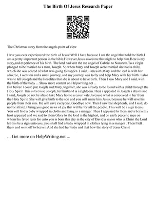 The Birth Of Jesus Research Paper
The Christmas story from the angels point of view
Have you ever experienced the birth of Jesus?Well I have because I am the angel that told the birth.I
am a pretty important person in the bible.However,Jesus asked me that night to help him.Here is my
story,and experience of his birth. The lord had sent the me angel of Gabriel to Nazareth.To a virgin
pledged to be married to a man, Joseph. So when Mary and Joseph were married she had a child,
which she was scared of what was going to happen. I said, I am with Mary and the lord is with her
also. So, I went on and a small journey, and my journey was to fly and help Mary with her birth. I also
was to tell Joseph and the Israelites that she is about to have birth. Then I saw Mary and I said, with
the birth of the baby ... Show more content on Helpwriting.net ...
But before I could put Joseph and Mary, together, she was already to be found with a child through the
Holy Spirit. This is because Joseph, her husband is a righteous.Then i appeared in Joseph s dream and
I said, Joseph do not be afraid take Mary home as your wife, because what is conceived in her from
the Holy Spirit. She will give birth to the son and you will name him Jesus, because he will save his
people from their sins. He will save everyone, Goodbye now. Then I saw the shepherds, and I said, do
not be afraid, I bring you good news of joy that will be for all the people. This will be a sign to you:
You will find a baby wrapped in cloths and lying in a manger. Then I appeared to them and a heavenly
host appeared and we said to them Glory to the God in the highest, and on earth peace to men on
whom his favor rests for unto you is born this day in the city of David a savior who is Christ the Lord
let this be a sign unto you, you shall find a baby wrapped in clothes lying in a manger . Then I left
them and went off to heaven And she had her baby and that how the story of Jesus Christ
... Get more on HelpWriting.net ...
 