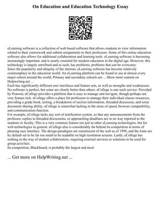 On Education and Education Technology Essay
eLearning software is a collection of web based software that allows students to view information
related to their coursework and submit assignments to their professors. Some of this online education
software also allows for additional collaboration and learning tools. eLearning software is becoming
increasingly important, and is nearly essential for modern education in the digital age. However, this
technology is largely unrefined and as such, has problems; problems that can be overcome.
Since the popularity and ubiquity of the internet, eLearning software has become relatively
commonplace in the education world. An eLearning platform can be found in use at almost every
major school around the world. Primary and secondary schools are ... Show more content on
Helpwriting.net ...
Each has significantly different user interfaces and feature sets, as well as strengths and weaknesses.
No software is perfect, but some are clearly better than others. eCollege is one such service. Provided
by Pearson, eCollege provides a platform that is easy to manage and navigate, though perhaps not
very feature rich. eCollege offers a place for professors to manage their individual classes resources,
providing a grade book, testing, a breakdown of section information, threaded discussion, and some
document sharing ability. eCollege is somewhat lacking in the areas of speed, browser compatibility,
and communication function.
For example, eCollege lacks any sort of notification system, so that any announcements from the
professor, replies to threaded discussions, or approaching deadlines are in no way reported to the
students or faculty. This is a very common feature not just in other eLearning technologies, but for
web technologies in general. eCollege also is considerably far behind its competition in terms of
pleasing user interface. The design paradigms are reminiscent of the web as of 1998, and the fonts are
by default set to be far too small to be readable on high resolution screens. Lastly, eCollege has
nothing in the way of student collaboration, requiring external services or solutions to be used for
group activities.
Its competition, Blackboard, is probably the largest and most
... Get more on HelpWriting.net ...
 