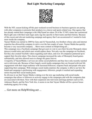 Bud Light Marketing Campaign
With the NFL season kicking off this past weekend several business to business agencies are paring
with other companies to promote their products in a cleaver and sports related way. One agency that
has already started their campaign is the #MyTeamCan where 28 of the 32 NFL teams has customized
Bud Light cans with their team logos and a tag line specific to their teams and their history. Because
of this recent and relevant marketing campaign and agency that I am accustomed to I wanted to look
more inside the company.
Vayner Media was started in 2009 by Gary and AJ Vaynerchuk, two brothers whose sales and internet
expertise has allowed the company to strive over the last couple of years. Vayner Media has quickly
become a very successful company ... Show more content on Helpwriting.net ...
This campaign was a Facebook campaign that got users to vote to save their favorite Monopoly token
(pieces) would retire and which ones would replace them. Not only was the campaign on Facebook,
but they also created YouTube videos regarding each token, and over 20 companies partnered up to
support their favorite token. This cleaver campaign increased the sales of Monopoly board games
substantially, and also allowed users to change the game forever.
A majority of VaynerMedia s services are online social platforms and they have only recently reached
out to television ads. Because of their largely social media campaigns they are focused with real life
engagement with their target audience with increased followers, response back and people who post
supporting their campaign. With strategic social media analytics the company is able to see how the
brand and campaign is performing with engagement, followers, people it reached and expanding
stories beyond their social media posts.
Its obvious to see that Vayner Media is taking over the new age marketing with social media
campaigns that allows is followers to actively engage in the campaigns and with the companies that
are associated with them. Now with their expansion into television and large partners such as GE,
Anheuser Busch, and the New York Jets, it seems to me that Vayner Media will be a power house
marketing agency for a long
... Get more on HelpWriting.net ...
 