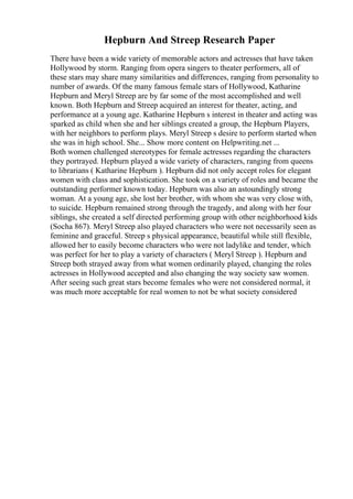 Hepburn And Streep Research Paper
There have been a wide variety of memorable actors and actresses that have taken
Hollywood by storm. Ranging from opera singers to theater performers, all of
these stars may share many similarities and differences, ranging from personality to
number of awards. Of the many famous female stars of Hollywood, Katharine
Hepburn and Meryl Streep are by far some of the most accomplished and well
known. Both Hepburn and Streep acquired an interest for theater, acting, and
performance at a young age. Katharine Hepburn s interest in theater and acting was
sparked as child when she and her siblings created a group, the Hepburn Players,
with her neighbors to perform plays. Meryl Streep s desire to perform started when
she was in high school. She... Show more content on Helpwriting.net ...
Both women challenged stereotypes for female actresses regarding the characters
they portrayed. Hepburn played a wide variety of characters, ranging from queens
to librarians ( Katharine Hepburn ). Hepburn did not only accept roles for elegant
women with class and sophistication. She took on a variety of roles and became the
outstanding performer known today. Hepburn was also an astoundingly strong
woman. At a young age, she lost her brother, with whom she was very close with,
to suicide. Hepburn remained strong through the tragedy, and along with her four
siblings, she created a self directed performing group with other neighborhood kids
(Socha 867). Meryl Streep also played characters who were not necessarily seen as
feminine and graceful. Streep s physical appearance, beautiful while still flexible,
allowed her to easily become characters who were not ladylike and tender, which
was perfect for her to play a variety of characters ( Meryl Streep ). Hepburn and
Streep both strayed away from what women ordinarily played, changing the roles
actresses in Hollywood accepted and also changing the way society saw women.
After seeing such great stars become females who were not considered normal, it
was much more acceptable for real women to not be what society considered
 