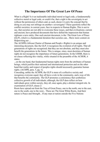 The Importance Of The Great Law Of Peace
What is a Right? Is it an inalienable individual moral or legal code, a fundamentally
collective moral or legal code, or could it be, that a right is the sovereignty to act
without the permission of others and, as such, doesn t it carry the concept that by
doing so you may not infringe on another s sovereignty? These questions reflect the
conflict societies; in current years, face in respects to Human Rights. This is not to
say, that societies are not able to overcome these issues, and that civilisations; current
and ancient, have produced documents that have defied the impression that human
rightsare a new entity. One such ancient document, is the: The Great Law of Peace
(GLP), which is a fundamental dictation that societies can... Show more content on
Helpwriting.net ...
The ACHPR (African Charter of Human and People s Rights) is an unique and
interesting document, like the GLP, it recognizes the evolution of all rights. That all
generations of rights are recognized; that they are not absolute, and they must also
benefit the generations in the future. This is unique, since, most doctrines of human
rights do not recognize the importance of future generations. In the UDHR, there is
no clause reflecting this vitality, while situated in the preamble of the ACHOR, it
states:
...on the one hand, that fundamental human rights stem from the attributes of human
beings, which justifies their national and international protection and on the other
hand that reality and respect of peoples rights should necessarily guarantee human
rights. (ACHPR, para. 5, pg. 1).
Conceding, unlike the ACHPR, the GLP is more of a collective society and
recognizes everyone equal; they all have a role in the community, and a way of life
that benefits the community. The GLP promotes a consistency that symbolizes
collective growth of all individuals; although, the GLP does reflect on how
individuals grow within society, they all, once again, play a distinct integral role. In
examination of GLP, clause 2:
Roots have spread out from the Tree of Great Peace, one to the north, one to the east,
one to the south, one to the west... These are The Great White Roots, And their
nature is Peace and Strength... If any man or nation outside the Five Nations
 