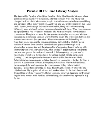 Paradise Of The Blind Literary Analysis
The War within Paradise of the Blind Paradise of the Blind is set in Vietnam where
communism has taken over the country after the Vietnam War. The whole war
changed the lives of the Vietnamese people; in which the story revolves around Hang
and her views of her family members. Aunt Tam and Que are two members that Hang
thinks dear of, even though they are beloved to her, Hang still views them very
differently since she has lived and experienced events with them. What Hang sees can
be represented as two systems of economic and political policies: capitalism and
communism. Hang is in between the two women causing her to represent Vietnam,
thus creating a miniature Vietnam War within the novel. The symbolism between the
women demonstrate a juxtaposition... Show more content on Helpwriting.net ...
Aunt Tam fought through the communist regime her whole life while living in
northern Vietnam. Even then her capitalist ideals persevered through it all
allowing her to move forward. Tam is capable of supporting herself by being able
to innovate with what she works with, After a week of experimenting, I invented a
machine that ground the duckweed by crank. I did everything, every step of it,
myself, and when I sold the noodles at the village market, I made quite a sum
(Huong 77). An entrepreneur is someone who can stride forward with all the
failures they have encountered to better themselves. Innovation is the key for Tam s
survival in communist Vietnam. Entrepreneurs work hard to start their business;
they must push forward no matter the consequences if they believe in their
business, I cleaned and scrubbed for three days straight. Then I set up noodle and
chip business. My help had all left me, so I worked alone. At the third dawn watch,
I was still up working (Huong 78). By her lonesome self, Tam became a hard worker
to gain more money. With her hard earned money, she then became a powerful ally
for the
 