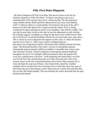 Fifty First Dates Diagnosis
. My Movie Diagnosis Of Fifty First Dates The movie I chose to use for my
character diagnosis is Fifty First Dates. To begin I am going to give you a
summarization of the scenario this movie is based around. The star characters
Adam Sandler (Henry Roth) and Drew Barrymore (Lucy) meet at the Hukilau
CafГ© in Hawaii. Henry is a local playboy from Hawaii who goes in the cafГ©
because, his boat falls apart on his voyage around the island. As he is sitting
waiting for his spam and eggs he notices Lucy building a Tipi with her waffles. The
next day he goes back, however this time he sees his opportunity to talk with her.
He wittingly suggest a toothpick as a hinge for the door to her waffle housed. Then
she invites him to sit and eat breakfast with her the next day Same time, same place.
This is where my movie diagnosis first appears on the scene, it s about 20 minutes
into the movie when it... Show more content on Helpwriting.net ...
Her doctor was Joseph Keats and he is the head of the Callahan institute for brain
injury. The fictional disorder is the writer s version of anterograde amnesia.
Anterograde amnesia patients exhibit an inability to remember day to day events
after the point of injury. Typical symptoms of anterograde amnesia displayed
throughout the move. For example, different moments where she repeats after
every kiss, nothing beats a first kiss . In the beginning she meets Henry over and
over for the First time and she then goes on to date and marry him. One of my
favorite scenes in the movie that demonstrates the severity of her memory loss is
when she beats the crap out of Henry s best friend with a metal bat. Another
example of how extreme this form of memory loss is when they show the scene of
them after they have been dating a while. Henry ask her to marry him and after they
say yes they fall asleep together. The next morning she wakes up beside him she goes
hysterical and attacks
 