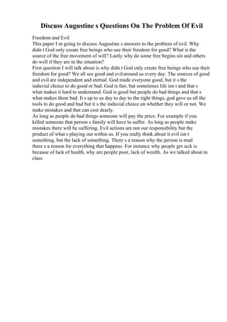 Discuss Augustine s Questions On The Problem Of Evil
Freedom and Evil
This paper I m going to discuss Augustine s answers to the problem of evil. Why
didn t God only create free beings who use their freedom for good? What is the
source of the free movement of will? Lastly why do some free begins sin and others
do well if they are in the situation?
First question I will talk about is why didn t God only create free beings who use their
freedom for good? We all see good and evilaround us every day. The sources of good
and evil are independent and eternal. God made everyone good, but it s the
induvial choice to do good or bad. God is fair, but sometimes life isn t and that s
what makes it hard to understand. God is good but people do bad things and that s
what makes them bad. It s up to us day to day to the right things, god gave us all the
tools to do good and bad but it s the induvial choice on whether they will or not. We
make mistakes and that can cost dearly.
As long as people do bad things someone will pay the price. For example if you
killed someone that person s family will have to suffer. As long as people make
mistakes there will be suffering. Evil actions are not our responsibility but the
product of what s playing out within us. If you really think about it evil isn t
something, but the lack of something. There s a reason why the person is mad
there s a reason for everything that happens. For instance why people get sick is
because of lack of health, why are people poor, lack of wealth. As we talked about in
class
 