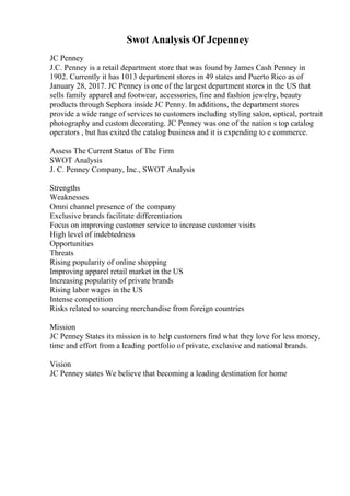 Swot Analysis Of Jcpenney
JC Penney
J.C. Penney is a retail department store that was found by James Cash Penney in
1902. Currently it has 1013 department stores in 49 states and Puerto Rico as of
January 28, 2017. JC Penney is one of the largest department stores in the US that
sells family apparel and footwear, accessories, fine and fashion jewelry, beauty
products through Sephora inside JC Penny. In additions, the department stores
provide a wide range of services to customers including styling salon, optical, portrait
photography and custom decorating. JC Penney was one of the nation s top catalog
operators , but has exited the catalog business and it is expending to e commerce.
Assess The Current Status of The Firm
SWOT Analysis
J. C. Penney Company, Inc., SWOT Analysis
Strengths
Weaknesses
Omni channel presence of the company
Exclusive brands facilitate differentiation
Focus on improving customer service to increase customer visits
High level of indebtedness
Opportunities
Threats
Rising popularity of online shopping
Improving apparel retail market in the US
Increasing popularity of private brands
Rising labor wages in the US
Intense competition
Risks related to sourcing merchandise from foreign countries
Mission
JC Penney States its mission is to help customers find what they love for less money,
time and effort from a leading portfolio of private, exclusive and national brands.
Vision
JC Penney states We believe that becoming a leading destination for home
 