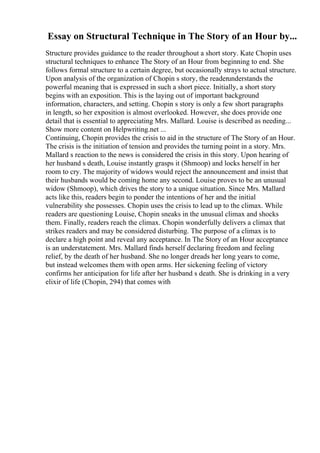 Essay on Structural Technique in The Story of an Hour by...
Structure provides guidance to the reader throughout a short story. Kate Chopin uses
structural techniques to enhance The Story of an Hour from beginning to end. She
follows formal structure to a certain degree, but occasionally strays to actual structure.
Upon analysis of the organization of Chopin s story, the readerunderstands the
powerful meaning that is expressed in such a short piece. Initially, a short story
begins with an exposition. This is the laying out of important background
information, characters, and setting. Chopin s story is only a few short paragraphs
in length, so her exposition is almost overlooked. However, she does provide one
detail that is essential to appreciating Mrs. Mallard. Louise is described as needing...
Show more content on Helpwriting.net ...
Continuing, Chopin provides the crisis to aid in the structure of The Story of an Hour.
The crisis is the initiation of tension and provides the turning point in a story. Mrs.
Mallard s reaction to the news is considered the crisis in this story. Upon hearing of
her husband s death, Louise instantly grasps it (Shmoop) and locks herself in her
room to cry. The majority of widows would reject the announcement and insist that
their husbands would be coming home any second. Louise proves to be an unusual
widow (Shmoop), which drives the story to a unique situation. Since Mrs. Mallard
acts like this, readers begin to ponder the intentions of her and the initial
vulnerability she possesses. Chopin uses the crisis to lead up to the climax. While
readers are questioning Louise, Chopin sneaks in the unusual climax and shocks
them. Finally, readers reach the climax. Chopin wonderfully delivers a climax that
strikes readers and may be considered disturbing. The purpose of a climax is to
declare a high point and reveal any acceptance. In The Story of an Hour acceptance
is an understatement. Mrs. Mallard finds herself declaring freedom and feeling
relief, by the death of her husband. She no longer dreads her long years to come,
but instead welcomes them with open arms. Her sickening feeling of victory
confirms her anticipation for life after her husband s death. She is drinking in a very
elixir of life (Chopin, 294) that comes with
 