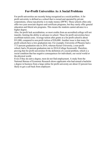 For-Profit Universities As A Social Problems
For profit universities are recently being recognized as a social problem. A for
profit university is defined as a school that is owned and operated by private
corporations, whose top priority is to make money (IPFW). These schools often only
offer two year associate degrees and certificate programs, but they rarely offer general
education and liberal arts programs. This means the students cannot advance to a
higher degree.
Also, for profit lack accreditation, so most credits from an accredited college will not
transfer, limiting the ability to advance in school. These for profit universities have
exorbitant tuition costs. Average tuition after grants at a for profit schoolis about
$31,000, compared to non profit tuition of $26,000. Another issue is that many for
profit schools have a low graduation rate. For example, University of Phoenix had a
17.5 percent graduation rate in 2014, whereas Keiser University, a non profit
school, had a 56 percent graduation rate in 2014 (College Scorecard). Therefore,
proving that for profit universities fit the definition of a social problem, which is a
social condition that has negative consequences for individuals, our social world or
the physical world.
Even if they do earn a degree, most do not find employment. A study from the
National Bureau of Economic Research shows applicants who had earned a bachelor
s degree in business from a large online for profit university are about 22 percent less
likely to get a call back from employers
 