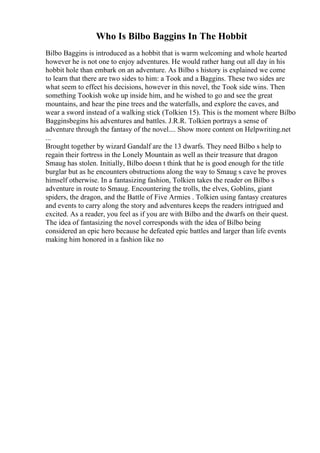 Who Is Bilbo Baggins In The Hobbit
Bilbo Baggins is introduced as a hobbit that is warm welcoming and whole hearted
however he is not one to enjoy adventures. He would rather hang out all day in his
hobbit hole than embark on an adventure. As Bilbo s history is explained we come
to learn that there are two sides to him: a Took and a Baggins. These two sides are
what seem to effect his decisions, however in this novel, the Took side wins. Then
something Tookish woke up inside him, and he wished to go and see the great
mountains, and hear the pine trees and the waterfalls, and explore the caves, and
wear a sword instead of a walking stick (Tolkien 15). This is the moment where Bilbo
Bagginsbegins his adventures and battles. J.R.R. Tolkien portrays a sense of
adventure through the fantasy of the novel.... Show more content on Helpwriting.net
...
Brought together by wizard Gandalf are the 13 dwarfs. They need Bilbo s help to
regain their fortress in the Lonely Mountain as well as their treasure that dragon
Smaug has stolen. Initially, Bilbo doesn t think that he is good enough for the title
burglar but as he encounters obstructions along the way to Smaug s cave he proves
himself otherwise. In a fantasizing fashion, Tolkien takes the reader on Bilbo s
adventure in route to Smaug. Encountering the trolls, the elves, Goblins, giant
spiders, the dragon, and the Battle of Five Armies . Tolkien using fantasy creatures
and events to carry along the story and adventures keeps the readers intrigued and
excited. As a reader, you feel as if you are with Bilbo and the dwarfs on their quest.
The idea of fantasizing the novel corresponds with the idea of Bilbo being
considered an epic hero because he defeated epic battles and larger than life events
making him honored in a fashion like no
 