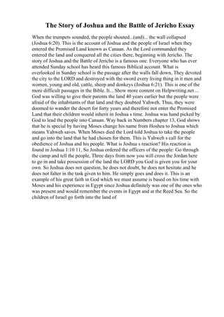 The Story of Joshua and the Battle of Jericho Essay
When the trumpets sounded, the people shouted...(and)... the wall collapsed
(Joshua 6:20). This is the account of Joshua and the people of Israel when they
entered the Promised Land known as Canaan. As the Lord commanded they
entered the land and conquered all the cities there, beginning with Jericho. The
story of Joshua and the Battle of Jericho is a famous one. Everyone who has ever
attended Sunday school has heard this famous Biblical account. What is
overlooked in Sunday school is the passage after the walls fall down, They devoted
the city to the LORD and destroyed with the sword every living thing in it men and
women, young and old, cattle, sheep and donkeys (Joshua 6:21). This is one of the
more difficult passages in the Bible. It... Show more content on Helpwriting.net ...
God was willing to give their parents the land 40 years earlier but the people were
afraid of the inhabitants of that land and they doubted Yahweh. Thus, they were
doomed to wander the desert for forty years and therefore not enter the Promised
Land that their children would inherit in Joshua s time. Joshua was hand picked by
God to lead the people into Canaan. Way back in Numbers chapter 13, God shows
that he is special by having Moses change his name from Hoshea to Joshua which
means Yahweh saves. When Moses died the Lord told Joshua to take the people
and go into the land that he had chosen for them. This is Yahweh s call for the
obedience of Joshua and his people. What is Joshua s reaction? His reaction is
found in Joshua 1:10 11, So Joshua ordered the officers of the people: Go through
the camp and tell the people, Three days from now you will cross the Jordan here
to go in and take possession of the land the LORD you God is given you for your
own. So Joshua does not question, he does not doubt, he does not hesitate and he
does not falter in the task given to him. He simply goes and does it. This is an
example of his great faith in God which we must assume is based on his time with
Moses and his experience in Egypt since Joshua definitely was one of the ones who
was present and would remember the events in Egypt and at the Reed Sea. So the
children of Israel go forth into the land of
 