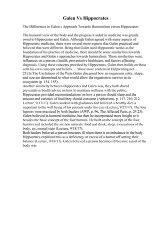 Galen Vs Hippocrates
The Differences in Galen s Approach Towards Humoralism versus Hippocrates
The humoral view of the body and the progress it aided in medicine was greatly
owed to Hippocrates and Galen. Although Galen agreed with many aspects of
Hippocratic medicine, there were several more aspects that Galen practiced and
believed that were different. Being that Galen used Hippocratic works as the
foundation of his practice of medicine, there should be some similarities towards
Hippocrates and Galen s approaches towards humoralism. These similarities were,
influences on a person s health, preventative healthcare, and factors affecting
diagnosis. Using these concepts provided by Hippocrates, Galen then builds on these
with his own concepts and beliefs. ... Show more content on Helpwriting.net ...
25) In The Usefulness of the Parts Galen discussed how an organisms color, shape,
and size are determined to what would allow the organism to survive in its
ecosystem (p. 154, 155).
Another similarity between Hippocrates and Galen was, they both shared
preventative health advice on how to maintain wellness with the public.
Hippocrates provided recommendations on how a person should sleep and the
amount and varieties of food they should consume (Aphorisms, p. 113, 210, 212,
Lecture, 9/13/17). Galen worked with gladiators and believed a healthy diet is
important to the well being of his patients under his care (Lecture, 9/27/17). The four
humors were practiced by both healers (AWP, p. 96, The Affected Parts, p. 24 25).
Galen believed in humoral medicine, but then he incorporated more insight to it
besides the basic concept of the four humors. He built on the concept of the four
humors and included the six non naturals: food and drink, sleep, evacuations of the
body, air, mental state (Lecture, 9/18/17).
Both healers believed a person becomes ill when there is an imbalance in the body.
Hippocrates explained this as a deficiency or excess of a humor off setting their
balance (Lecture, 9/18/17). Galen believed a person becomes ill because a part of the
body was
 