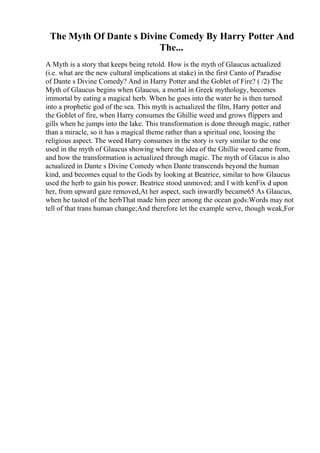 The Myth Of Dante s Divine Comedy By Harry Potter And
The...
A Myth is a story that keeps being retold. How is the myth of Glaucus actualized
(i.e. what are the new cultural implications at stake) in the first Canto of Paradise
of Dante s Divine Comedy? And in Harry Potter and the Goblet of Fire? ( /2) The
Myth of Glaucus begins when Glaucus, a mortal in Greek mythology, becomes
immortal by eating a magical herb. When he goes into the water he is then turned
into a prophetic god of the sea. This myth is actualized the film, Harry potter and
the Goblet of fire, when Harry consumes the Ghillie weed and grows flippers and
gills when he jumps into the lake. This transformation is done through magic, rather
than a miracle, so it has a magical theme rather than a spiritual one, loosing the
religious aspect. The weed Harry consumes in the story is very similar to the one
used in the myth of Glaucus showing where the idea of the Ghillie weed came from,
and how the transformation is actualized through magic. The myth of Glacus is also
actualized in Dante s Divine Comedy when Dante transcends beyond the human
kind, and becomes equal to the Gods by looking at Beatrice, similar to how Glaucus
used the herb to gain his power. Beatrice stood unmoved; and I with kenFix d upon
her, from upward gaze removed,At her aspect, such inwardly became65 As Glaucus,
when he tasted of the herbThat made him peer among the ocean gods:Words may not
tell of that trans human change;And therefore let the example serve, though weak,For
 