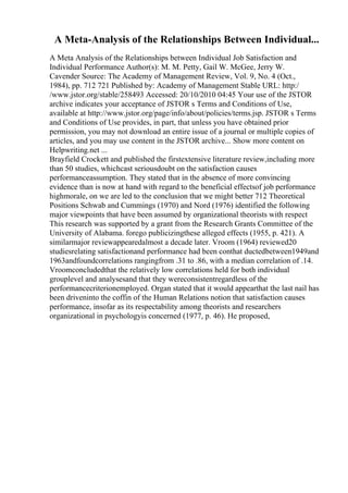 A Meta-Analysis of the Relationships Between Individual...
A Meta Analysis of the Relationships between Individual Job Satisfaction and
Individual Performance Author(s): M. M. Petty, Gail W. McGee, Jerry W.
Cavender Source: The Academy of Management Review, Vol. 9, No. 4 (Oct.,
1984), pp. 712 721 Published by: Academy of Management Stable URL: http:/
/www.jstor.org/stable/258493 Accessed: 20/10/2010 04:45 Your use of the JSTOR
archive indicates your acceptance of JSTOR s Terms and Conditions of Use,
available at http://www.jstor.org/page/info/about/policies/terms.jsp. JSTOR s Terms
and Conditions of Use provides, in part, that unless you have obtained prior
permission, you may not download an entire issue of a journal or multiple copies of
articles, and you may use content in the JSTOR archive... Show more content on
Helpwriting.net ...
Brayfield Crockett and published the firstextensive literature review,including more
than 50 studies, whichcast seriousdoubt on the satisfaction causes
performanceassumption. They stated that in the absence of more convincing
evidence than is now at hand with regard to the beneficial effectsof job performance
highmorale, on we are led to the conclusion that we might better 712 Theoretical
Positions Schwab and Cummings (1970) and Nord (1976) identified the following
major viewpoints that have been assumed by organizational theorists with respect
This research was supported by a grant from the Research Grants Committee of the
University of Alabama. forego publicizingthese alleged effects (1955, p. 421). A
similarmajor reviewappearedalmost a decade later. Vroom (1964) reviewed20
studiesrelating satisfactionand performance had been conthat ductedbetween1949and
1963andfoundcorrelations rangingfrom .31 to .86, with a median correlation of .14.
Vroomconcludedthat the relatively low correlations held for both individual
grouplevel and analysesand that they wereconsistentregardless of the
performancecriterionemployed. Organ stated that it would appearthat the last nail has
been driveninto the coffin of the Human Relations notion that satisfaction causes
performance, insofar as its respectability among theorists and researchers
organizational in psychologyis concerned (1977, p. 46). He proposed,
 