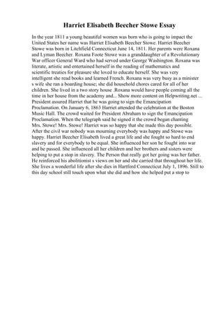 Harriet Elisabeth Beecher Stowe Essay
In the year 1811 a young beautiful women was born who is going to impact the
United States her name was Harriet Elisabeth Beecher Stowe. Harriet Beecher
Stowe was born in Litchfield Connecticut June 14, 1811. Her parents were Roxana
and Lyman Beecher. Roxana Foote Stowe was a granddaughter of a Revolutionary
War officer General Ward who had served under George Washington. Roxana was
literate, artistic and entertained herself in the reading of mathematics and
scientific treaties for pleasure she loved to educate herself. She was very
intelligent she read books and learned French. Roxana was very busy as a minister
s wife she ran a boarding house; she did household chores cared for all of her
children. She lived in a two story house .Roxana would have people coming all the
time in her house from the academy and... Show more content on Helpwriting.net ...
President assured Harriet that he was going to sign the Emancipation
Proclamation. On January 6, 1863 Harriet attended the celebration at the Boston
Music Hall. The crowd waited for President Abraham to sign the Emancipation
Proclamation. When the telegraph said he signed it the crowd began chanting
Mrs. Stowe! Mrs. Stowe! Harriet was so happy that she made this day possible.
After the civil war nobody was mourning everybody was happy and Stowe was
happy. Harriet Beecher Elisabeth lived a great life and she fought so hard to end
slavery and for everybody to be equal. She influenced her son he fought into war
and he passed. She influenced all her children and her brothers and sisters were
helping to put a stop in slavery. The Person that really got her going was her father.
He reinforced his abolitionist s views on her and she carried that throughout her life.
She lives a wonderful life after she dies in Hartford Connecticut July 1, 1896. Still to
this day school still touch upon what she did and how she helped put a stop to
 