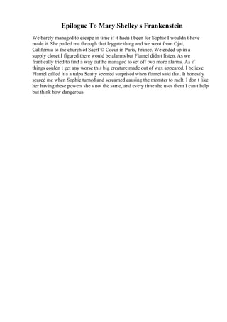 Epilogue To Mary Shelley s Frankenstein
We barely managed to escape in time if it hadn t been for Sophie I wouldn t have
made it. She pulled me through that leygate thing and we went from Ojai,
California to the church of SacrГ© Coeur in Paris, France. We ended up in a
supply closet I figured there would be alarms but Flamel didn t listen. As we
frantically tried to find a way out he managed to set off two more alarms. As if
things couldn t get any worse this big creature made out of wax appeared. I believe
Flamel called it a a tulpa Scatty seemed surprised when flamel said that. It honestly
scared me when Sophie turned and screamed causing the monster to melt. I don t like
her having these powers she s not the same, and every time she uses them I can t help
but think how dangerous
 