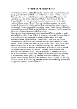 Bohemian Rhapsody Essay
It is often assumed that Freddie Mercury, the frontman for the hugely popular rock
group, Queen, lived a life of hedonistic exuberance. There are countless pictures of
Mercury out at clubs in his flamboyant costumes, drinking and having fun. This
reputation as a party animal led journalist Matthew Horton to state that, The
Fredster lived his 45 years like a man possessed a man possessed by the spirit of
reckless, balls out excess (Horton). So to claim that this same man was actually
immensely influenced by religion and had deep concerns about society may seem
like a stretch. However, despite his ostentatious image, Freddie Mercurydeliberately
composed his songs to highlight his early childhood experiences with Zoroastrianism
and strong... Show more content on Helpwriting.net ...
Mercury spent his youth during the tumultuous 60s and 70s, surrounded by social
and political rumblings. It was difficult to ignore the protests and riots that filled the
news broadcasts. A war was raging in Vietnam and presidents were being
assassinated. In the midst of all this, a counter culture movement was gaining
momentum that would begin to demand more tolerance towards human sexuality,
women s rights, gay liberation, and diverse subcultures. When Queen began to gain
widespread popularity in the 70s, the band s ornate style and vivacious music
often hid the concerns of Mercury. Being bisexual, Mercury was forced to live in
the shadows, unable to freely live his life. This secret life led many to doubt
Mercury s concerns about society. When Mercury died of complications due to
AIDS, the autoimmune disease, many people criticized Mercury for not donating
to AIDS charities before dying (Sky, 183 185). However, according to Mary
Austin, Mercury donated millions to AIDS charities before his death, and was very
involved with AIDS activism (Sky, 183 185). People close to Mercury describe him
as a generous man who preached kindness to
 