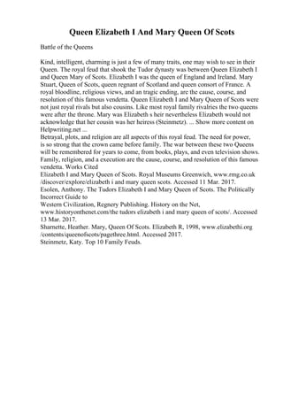 Queen Elizabeth I And Mary Queen Of Scots
Battle of the Queens
Kind, intelligent, charming is just a few of many traits, one may wish to see in their
Queen. The royal feud that shook the Tudor dynasty was between Queen Elizabeth I
and Queen Mary of Scots. Elizabeth I was the queen of England and Ireland. Mary
Stuart, Queen of Scots, queen regnant of Scotland and queen consort of France. A
royal bloodline, religious views, and an tragic ending, are the cause, course, and
resolution of this famous vendetta. Queen Elizabeth I and Mary Queen of Scots were
not just royal rivals but also cousins. Like most royal family rivalries the two queens
were after the throne. Mary was Elizabeth s heir nevertheless Elizabeth would not
acknowledge that her cousin was her heiress (Steinmetz). ... Show more content on
Helpwriting.net ...
Betrayal, plots, and religion are all aspects of this royal feud. The need for power,
is so strong that the crown came before family. The war between these two Queens
will be remembered for years to come, from books, plays, and even television shows.
Family, religion, and a execution are the cause, course, and resolution of this famous
vendetta. Works Cited
Elizabeth I and Mary Queen of Scots. Royal Museums Greenwich, www.rmg.co.uk
/discover/explore/elizabeth i and mary queen scots. Accessed 11 Mar. 2017.
Esolen, Anthony. The Tudors Elizabeth I and Mary Queen of Scots. The Politically
Incorrect Guide to
Western Civilization, Regnery Publishing. History on the Net,
www.historyonthenet.com/the tudors elizabeth i and mary queen of scots/. Accessed
13 Mar. 2017.
Sharnette, Heather. Mary, Queen Of Scots. Elizabeth R, 1998, www.elizabethi.org
/contents/queenofscots/pagethree.html. Accessed 2017.
Steinmetz, Katy. Top 10 Family Feuds.
 