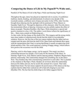 Comparing the Dance of Life in My PapaвЂ™s Waltz and...
Parallels of The Dance of Life in My Papa s Waltz and Saturday Night Fever
Throughout the ages, dance has played an important role in society. It symbolizes
tradition, family, bonding, and entertainment. In almost every decade of the
twentieth century, a different style of dance prevailed. In the 1970s, John Travolta
brought disco dancing into the spotlight with his portrayal of Tony Manero in
Saturday Night Fever. Through his depiction of this character, John Travolta shows
the monumental effects of dancing. Literature can also artfully explore the effect of
dance on people. Theodore Roethke s My Papa s Waltz dramatizes a special and
positive moment in a boy s life. The author s word choice reflects the significance of
this ... Show more content on Helpwriting.net ...
As they waltz, the boy hangs on like death (536). This imagery and the strong simile
may cause readers to subconsciously decide that the child is in an unhealthy
situation. However, the first line of the next stanza explains that the father and son
romped until the pans slid from the shelf (536). Hans Guth and Gabriele Rico agree
with the interpretation that I had, in saying that Romp is usually an approving word
(Guth and Rico 536). This word expresses a feeling of happy energy, which reflects
how positive the occurrence was for the child.
Dancing, with its often happy energy, can be magical. This magic can altera
relationship between two people, even if only for the duration of the dance. In
Saturday Night Fever, Tony Manero and his dancing partner, Stephanie Migano had a
platonic relationship. This relationship changed into something else on the dance
floor. They bonded; they had a mesmerizing connection to each other. This is parallel
to the situation in My Papa s Waltz. Readers do not know about the relationship
between this father and son, but he recalls this moment for a reason. That waltz
helped them bond. The last stanza supports the positiveness of this dance as the boy
explains that his father then waltzed me off to bed still clinging to your shirt
(Roethke 536). The fact that the child clings to his father suggests that he
 