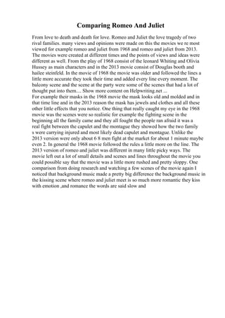 Comparing Romeo And Juliet
From love to death and death for love. Romeo and Juliet the love tragedy of two
rival families. many views and opinions were made on this the movies we re most
viewed for example romeo and juliet from 1968 and romeo and juliet from 2013.
The movies were created at different times and the points of views and ideas were
different as well. From the play of 1968 consist of the leonard Whiting and Olivia
Hussey as main characters and in the 2013 movie consist of Douglas booth and
hailee steinfeld. In the movie of 1968 the movie was older and followed the lines a
little more accurate they took their time and added every line every moment. The
balcony scene and the scene at the party were some of the scenes that had a lot of
thought put into them.... Show more content on Helpwriting.net ...
For example their masks in the 1968 movie the mask looks old and molded and in
that time line and in the 2013 reason the mask has jewels and clothes and all these
other little effects that you notice. One thing that really caught my eye in the 1968
movie was the scenes were so realistic for example the fighting scene in the
beginning all the family came and they all fought the people ran afraid it was a
real fight between the capulet and the montague they showed how the two family
s were carrying injured and most likely dead capulet and montague. Unlike the
2013 version were only about 6 8 men fight at the market for about 1 minute maybe
even 2. In general the 1968 movie followed the rules a little more on the line. The
2013 version of romeo and juliet was different in many little picky ways. The
movie left out a lot of small details and scenes and lines throughout the movie you
could possible say that the movie was a little more rushed and pretty sloppy. One
comparison from doing research and watching a few scenes of the movie again I
noticed that background music made a pretty big difference the background music in
the kissing scene where romeo and juliet meet is so much more romantic they kiss
with emotion ,and romance the words are said slow and
 