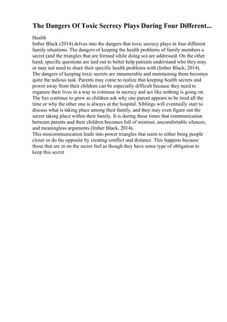 The Dangers Of Toxic Secrecy Plays During Four Different...
Health
Imber Black (2014) delves into the dangers that toxic secrecy plays in four different
family situations. The dangers of keeping the health problems of family members a
secret (and the triangles that are formed while doing so) are addressed. On the other
hand, specific questions are laid out to better help patients understand who they may
or may not need to share their specific health problems with (Imber Black, 2014).
The dangers of keeping toxic secrets are innumerable and maintaining them becomes
quite the tedious task. Parents may come to realize that keeping health secrets and
power away from their children can be especially difficult because they need to
organize their lives in a way to continue in secrecy and act like nothing is going on.
The lies continue to grow as children ask why one parent appears to be tired all the
time or why the other one is always at the hospital. Siblings will eventually start to
discuss what is taking place among their family, and they may even figure out the
secret taking place within their family. It is during these times that communication
between parents and their children becomes full of mistrust, uncomfortable silences,
and meaningless arguments (Imber Black, 2014).
This miscommunication leads into power triangles that seem to either bring people
closer or do the opposite by creating conflict and distance. This happens because
those that are in on the secret feel as though they have some type of obligation to
keep this secret
 
