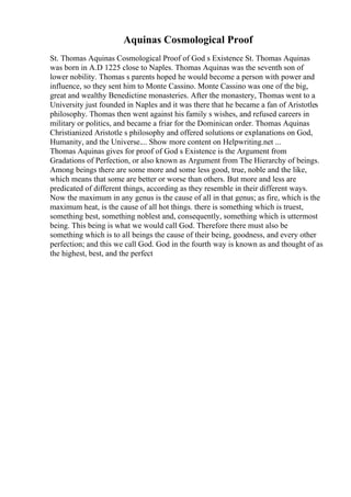 Aquinas Cosmological Proof
St. Thomas Aquinas Cosmological Proof of God s Existence St. Thomas Aquinas
was born in A.D 1225 close to Naples. Thomas Aquinas was the seventh son of
lower nobility. Thomas s parents hoped he would become a person with power and
influence, so they sent him to Monte Cassino. Monte Cassino was one of the big,
great and wealthy Benedictine monasteries. After the monastery, Thomas went to a
University just founded in Naples and it was there that he became a fan of Aristotles
philosophy. Thomas then went against his family s wishes, and refused careers in
military or politics, and became a friar for the Dominican order. Thomas Aquinas
Christianized Aristotle s philosophy and offered solutions or explanations on God,
Humanity, and the Universe.... Show more content on Helpwriting.net ...
Thomas Aquinas gives for proof of God s Existence is the Argument from
Gradations of Perfection, or also known as Argument from The Hierarchy of beings.
Among beings there are some more and some less good, true, noble and the like,
which means that some are better or worse than others. But more and less are
predicated of different things, according as they resemble in their different ways.
Now the maximum in any genus is the cause of all in that genus; as fire, which is the
maximum heat, is the cause of all hot things. there is something which is truest,
something best, something noblest and, consequently, something which is uttermost
being. This being is what we would call God. Therefore there must also be
something which is to all beings the cause of their being, goodness, and every other
perfection; and this we call God. God in the fourth way is known as and thought of as
the highest, best, and the perfect
 