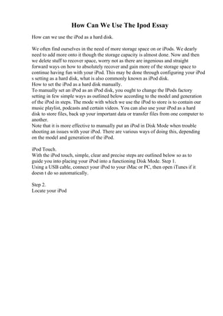 How Can We Use The Ipod Essay
How can we use the iPod as a hard disk.
We often find ourselves in the need of more storage space on or iPods. We dearly
need to add more onto it though the storage capacity is almost done. Now and then
we delete stuff to recover space, worry not as there are ingenious and straight
forward ways on how to absolutely recover and gain more of the storage space to
continue having fun with your iPod. This may be done through configuring your iPod
s setting as a hard disk, what is also commonly known as iPod disk.
How to set the iPod as a hard disk manually.
To manually set an iPod as an iPod disk, you ought to change the IPods factory
setting in few simple ways as outlined below according to the model and generation
of the iPod in steps. The mode with which we use the iPod to store is to contain our
music playlist, podcasts and certain videos. You can also use your iPod as a hard
disk to store files, back up your important data or transfer files from one computer to
another.
Note that it is more effective to manually put an iPod in Disk Mode when trouble
shooting an issues with your iPod. There are various ways of doing this, depending
on the model and generation of the iPod.
iPod Touch.
With the iPod touch, simple, clear and precise steps are outlined below so as to
guide you into placing your iPod into a functioning Disk Mode. Step 1.
Using a USB cable, connect your iPod to your iMac or PC, then open iTunes if it
doesn t do so automatically.
Step 2.
Locate your iPod
 
