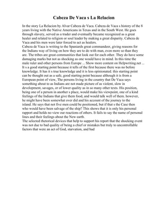 Cabeza De Vaca s La Relacion
In the story La Relacion by Alvar Cabeza de Vaca. Cabeza de Vaca s history of the 8
years living with the Native Americans in Texas and in the South West. He goes
through slavery, served as a trader and eventually became recognized as a great
healer and related to religion or soul leader by making a great disparity. Cabeza de
Vaca and his men were later forced to act as healers.
Cabeza de Vaca is writing to the Spaniards great commandeer, giving reasons for
the Indians way of living on how they are to do with man, even more so than they
are. The tribes are great communities that look out for each other. They do have some
damaging marks but not as shocking as one would have in mind. In this time the
male ruler and other persons from Europe ... Show more content on Helpwriting.net ...
It s a good starting point because it tells of the first because there was no before
knowledge. It has it s true knowledge and it is less opinionated. this starting point
can be thought out as a safe, good starting point because although it is from a
European point of view, The persons living in the country that De Vaca says
something about to as Indians are not made picture of as violent, slow in
development, savages, or of lower quality as in so many other texts. His position,
being one of a person in another s place, would make his viewpoint, one of a kind
feelings of the Indians that give them food, and would talk well of them. however,
he might have been somewhat over did and his account of the journey to the
island. He says that not five men could be positioned, but if that s the Case then
who would have been salvage of the ship? This shows that it is only his personal
rapport and holds no view our reactions of others. It fails to say the name of personal
lines and their feelings about the New earth.
The selected rhetorical devices that help to support his report that the shocking event
was not due to bad quality of being a chief or mistakes but truly to uncontrollable
factors that were an act of God, starvation, and bad
 