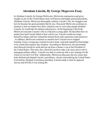 Abraham Lincoln, By George Mcgovern Essay
In Abraham Lincoln, by George McGovern, McGovern summarizes and gives
insight on one of the United States most well known and highly praised presidents,
Abraham Lincoln. McGovern thoroughly outlines Lincoln s life, his struggles and
how he became the great president that he was. One point McGovern continues to
mention is how no matter how bad a situation was or even when people doubted
Lincoln, he would take his defeats and preserve. In the beginning of the book,
McGovern recounts Lincoln s life as a kid and a young adult. He describes how no
matter how bad Lincoln failed or how sad he was, Lincoln would not resign
himself to failure and loss; instead he learned from each experience and carried on
. In addition, McGovern continues to mention how Lincoln never stopped
learning. From a young age, Lincoln loved to learn, read and expand his knowledge
so he could fully analyze any situation. According to McGovern, this personality
trait allowed Lincoln to work and rise up from a farmer s son to the President of
the United States. This trait, also, allowed Lincoln to take a far more active role in
managing military affairs . Lincoln was able to come up with a new strategy for the
Union to win the Civil War. Additionally, McGovern discusses the two issues that
truly defined and shaped Lincoln s presidency: slavery and unifying the United States.
Even before Abraham Lincolnwas president, Lincoln made it clear he opposed
slavery and felt like it was tearing the
 