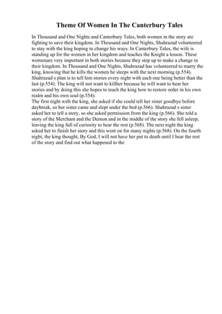 Theme Of Women In The Canterbury Tales
In Thousand and One Nights and Canterbury Tales, both women in the story are
fighting to save their kingdom. In Thousand and One Nights, Shahrazad volunteered
to stay with the king hoping to change his ways. In Canterbury Tales, the wife is
standing up for the women in her kingdom and teaches the Knight a lesson. These
womenare very important in both stories because they step up to make a change in
their kingdom. In Thousand and One Nights, Shahrazad has volunteered to marry the
king, knowing that he kills the women he sleeps with the next morning (p.554).
Shahrazad s plan is to tell him stories every night with each one being better than the
last (p.554). The king will not want to killher because he will want to hear her
stories and by doing this she hopes to teach the king how to restore order in his own
realm and his own soul (p.554).
The first night with the king, she asked if she could tell her sister goodbye before
daybreak, so her sister came and slept under the bed (p.566). Shahrazad s sister
asked her to tell a story, so she asked permission from the king (p.566). She told a
story of the Merchant and the Demon and in the middle of the story she fell asleep,
leaving the king full of curiosity to hear the rest (p.568). The next night the king
asked her to finish her story and this went on for many nights (p.568). On the fourth
night, the king thought, By God, I will not have her put to death until I hear the rest
of the story and find out what happened to the
 