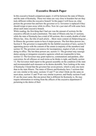 Executive Branch Paper
In this executive branch comparison paper, it will be between the state of Illinois
and the state of Kentucky. These two states are very close in boarders but are they
truly different within the executive branch? In this paper I will focus on, what
powers the governor has and how the governor or Lt. Governor is replaced if they
should resign or pass away while in office. Now let s just start off with some facts
about each states executive branch.
While reading, the first thing that I had saw was the amount of sections for the
executive officials in each constitution. The state of Illinois only has 21 sections,
while the state of Kentucky has a total of 40 sections, this is nearly double of what
Illinois has. Also, the title of each article ... Show more content on Helpwriting.net ...
In Illinois the governor seems to have 6 major powers. The first three powers are,
Section 8: The governor is responsible for the faithful execution of laws, section 9:
appointing power with the consent of the senate (a majority of the members) and
section 10: The governor can remove for incompetence, neglect of job, or wrong
doing in office. The last three powers are, section 11: The governor may reassign
duties among or reorganize executive agencies which are responsible to him,
section 12: The Governor may grant reprieves, commutations and pardons, after
conviction, for all offenses on such terms as he thinks is right, and finally section
13, The Governor shall report to the general assembly on the condition of the state
and recommended such measures as he deems desirable. Now looking at the state
of Kentucky I found that the governor has seven powers, which is only one more
than in the state Illinois. The states of Illinois and Kentucky have 3 sections that
are very similar or the same, sections 12 and 77 are what I think are the same on
most areas, section 13 and 79 are very similar in power, and finally sections 8 and
81 are the exact same, But one power that is different for Kentucky is, He may
require information in writing from the officers of the executive department if
pertaining to the duties of their
 