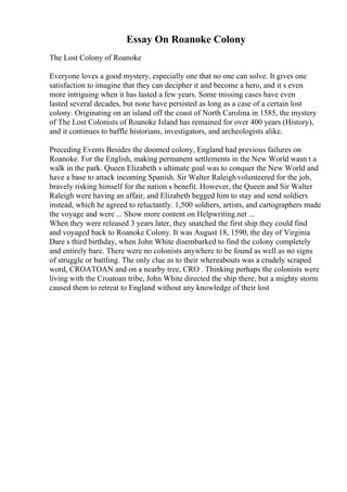 Essay On Roanoke Colony
The Lost Colony of Roanoke
Everyone loves a good mystery, especially one that no one can solve. It gives one
satisfaction to imagine that they can decipher it and become a hero, and it s even
more intriguing when it has lasted a few years. Some missing cases have even
lasted several decades, but none have persisted as long as a case of a certain lost
colony. Originating on an island off the coast of North Carolina in 1585, the mystery
of The Lost Colonists of Roanoke Island has remained for over 400 years (History),
and it continues to baffle historians, investigators, and archeologists alike.
Preceding Events Besides the doomed colony, England had previous failures on
Roanoke. For the English, making permanent settlements in the New World wasn t a
walk in the park. Queen Elizabeth s ultimate goal was to conquer the New World and
have a base to attack incoming Spanish. Sir Walter Raleighvolunteered for the job,
bravely risking himself for the nation s benefit. However, the Queen and Sir Walter
Raleigh were having an affair, and Elizabeth begged him to stay and send soldiers
instead, which he agreed to reluctantly. 1,500 soldiers, artists, and cartographers made
the voyage and were ... Show more content on Helpwriting.net ...
When they were released 3 years later, they snatched the first ship they could find
and voyaged back to Roanoke Colony. It was August 18, 1590, the day of Virginia
Dare s third birthday, when John White disembarked to find the colony completely
and entirely bare. There were no colonists anywhere to be found as well as no signs
of struggle or battling. The only clue as to their whereabouts was a crudely scraped
word, CROATOAN and on a nearby tree, CRO . Thinking perhaps the colonists were
living with the Croatoan tribe, John White directed the ship there, but a mighty storm
caused them to retreat to England without any knowledge of their lost
 