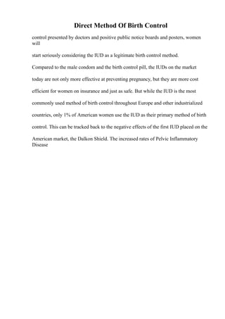 Direct Method Of Birth Control
control presented by doctors and positive public notice boards and posters, women
will
start seriously considering the IUD as a legitimate birth control method.
Compared to the male condom and the birth control pill, the IUDs on the market
today are not only more effective at preventing pregnancy, but they are more cost
efficient for women on insurance and just as safe. But while the IUD is the most
commonly used method of birth control throughout Europe and other industrialized
countries, only 1% of American women use the IUD as their primary method of birth
control. This can be tracked back to the negative effects of the first IUD placed on the
American market, the Dalkon Shield. The increased rates of Pelvic Inflammatory
Disease
 