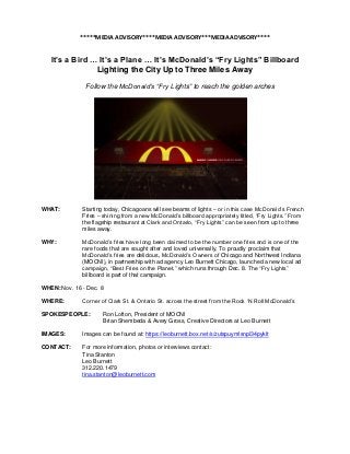 *****MEDIA ADVISORY****MEDIA ADVISORY***MEDIA ADVISORY****


   It’s a Bird … It’s a Plane … It’s McDonald’s “Fry Lights” Billboard
                Lighting the City Up to Three Miles Away

               Follow the McDonald’s “Fry Lights” to reach the golden arches




WHAT:         Starting today, Chicagoans will see beams of lights – or in this case McDonald‟s French
              Fries – shining from a new McDonald‟s billboard appropriately titled, “Fry Lights.” From
              the flagship restaurant at Clark and Ontario, “Fry Lights” can be seen from up to three
              miles away.

WHY:          McDonald‟s fries have long been claimed to be the number one fries and is one of the
              rare foods that are sought after and loved universally. To proudly proclaim that
              McDonald‟s fries are delicious, McDonald‟s Owners of Chicago and Northwest Indiana
              (MOCNI), in partnership with ad agency Leo Burnett Chicago, launched a new local ad
              campaign, “Best Fries on the Planet,” which runs through Dec. 8. The “Fry Lights”
              billboard is part of that campaign.

WHEN: Nov. 16 - Dec. 8

WHERE:        Corner of Clark St. & Ontario St. across the street from the Rock „N Roll McDonald‟s

SPOKESPEOPLE:         Ron Lofton, President of MOCNI
                      Brian Shembeda & Avery Gross, Creative Directors at Leo Burnett

IMAGES:       Images can be found at: https://leoburnett.box.net/s/zutspuymlsnpl34pyklt

CONTACT:      For more information, photos or interviews contact:
              Tina Stanton
              Leo Burnett
              312.220.1479
              tina.stanton@leoburnett.com
 