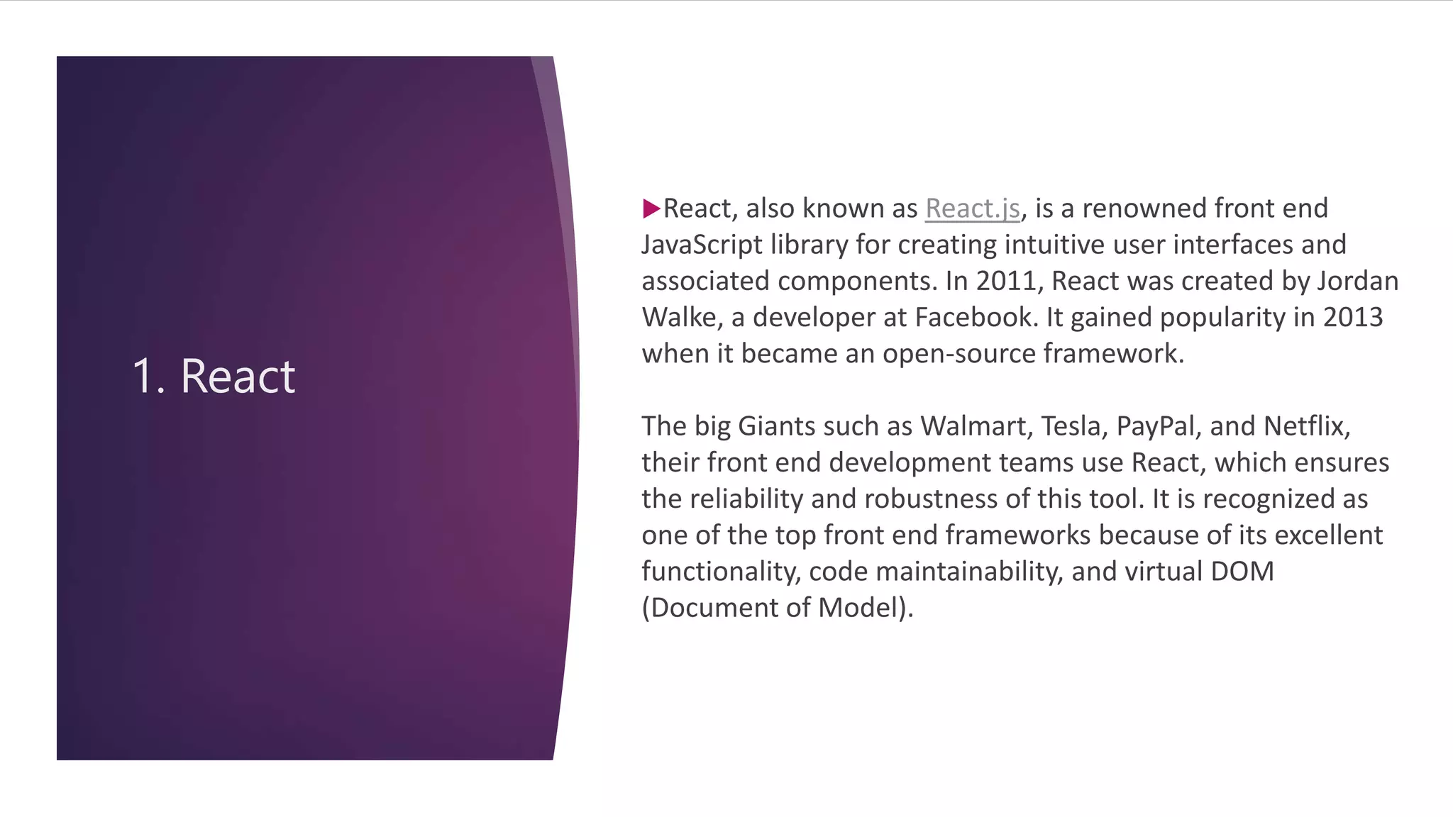 1. React
React, also known as React.js, is a renowned front end
JavaScript library for creating intuitive user interfaces and
associated components. In 2011, React was created by Jordan
Walke, a developer at Facebook. It gained popularity in 2013
when it became an open-source framework.
The big Giants such as Walmart, Tesla, PayPal, and Netflix,
their front end development teams use React, which ensures
the reliability and robustness of this tool. It is recognized as
one of the top front end frameworks because of its excellent
functionality, code maintainability, and virtual DOM
(Document of Model).
 