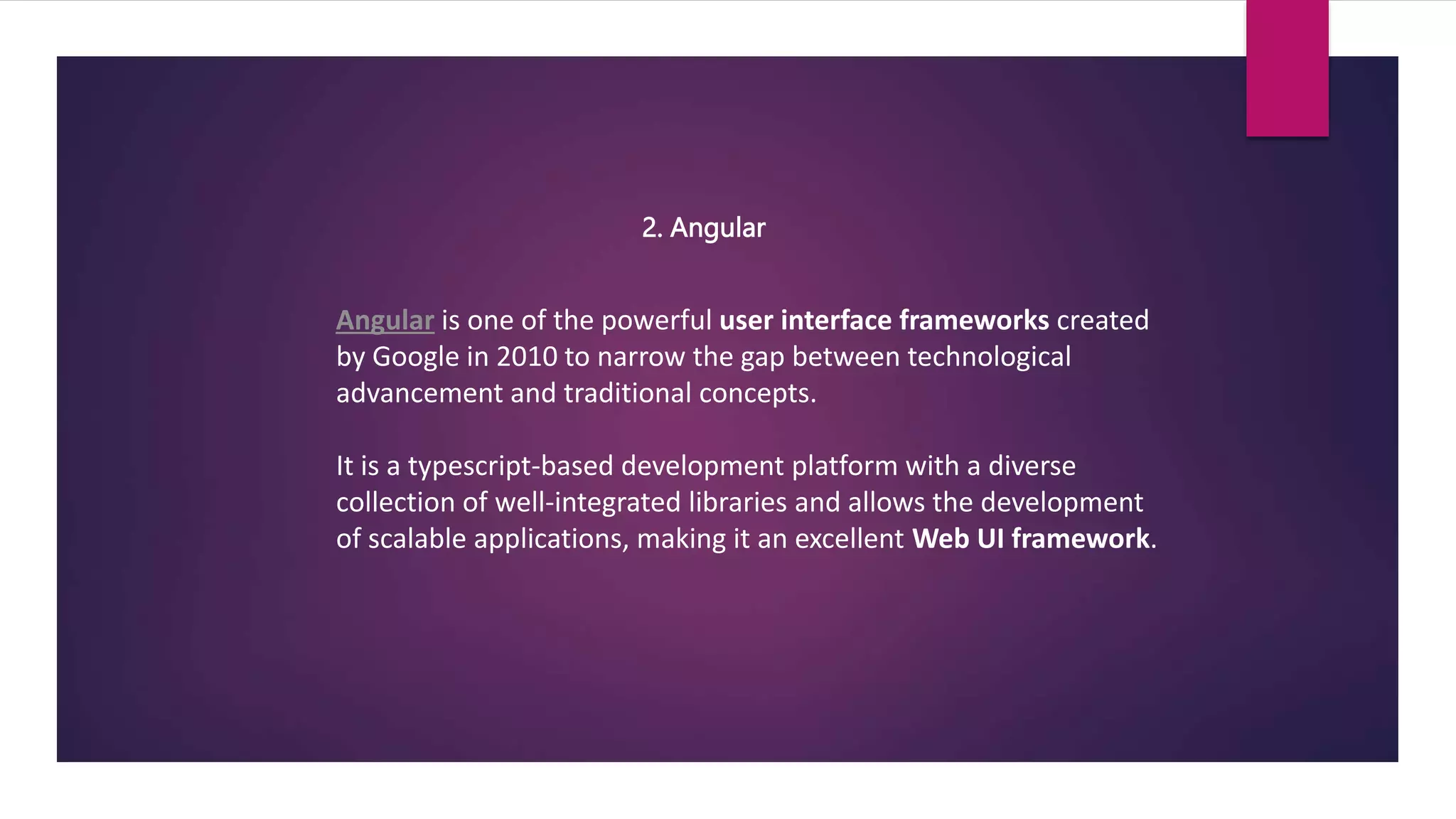 2. Angular
Angular is one of the powerful user interface frameworks created
by Google in 2010 to narrow the gap between technological
advancement and traditional concepts.
It is a typescript-based development platform with a diverse
collection of well-integrated libraries and allows the development
of scalable applications, making it an excellent Web UI framework.
 