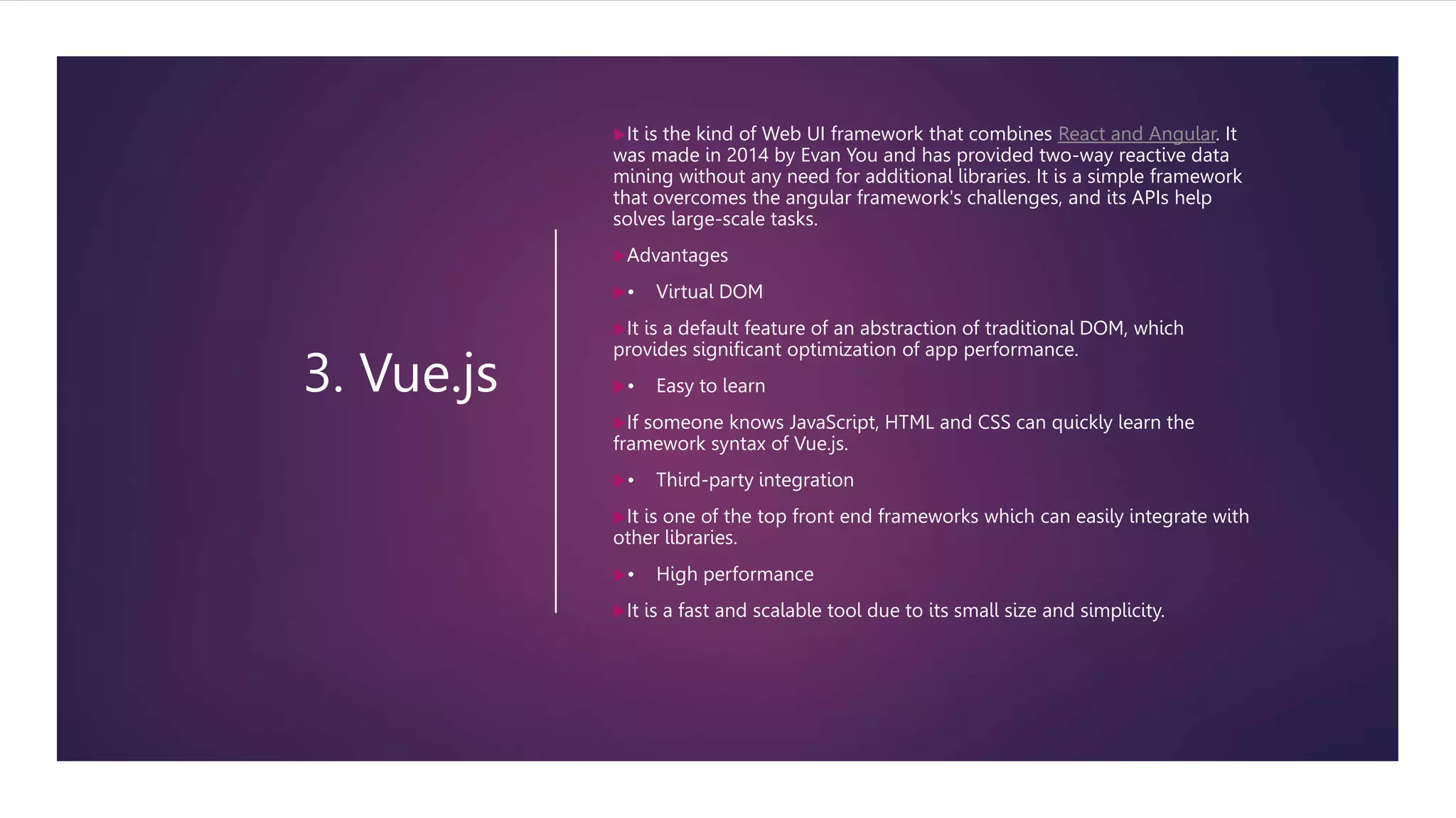 3. Vue.js
It is the kind of Web UI framework that combines React and Angular. It
was made in 2014 by Evan You and has provided two-way reactive data
mining without any need for additional libraries. It is a simple framework
that overcomes the angular framework's challenges, and its APIs help
solves large-scale tasks.
Advantages
• Virtual DOM
It is a default feature of an abstraction of traditional DOM, which
provides significant optimization of app performance.
• Easy to learn
If someone knows JavaScript, HTML and CSS can quickly learn the
framework syntax of Vue.js.
• Third-party integration
It is one of the top front end frameworks which can easily integrate with
other libraries.
• High performance
It is a fast and scalable tool due to its small size and simplicity.
 