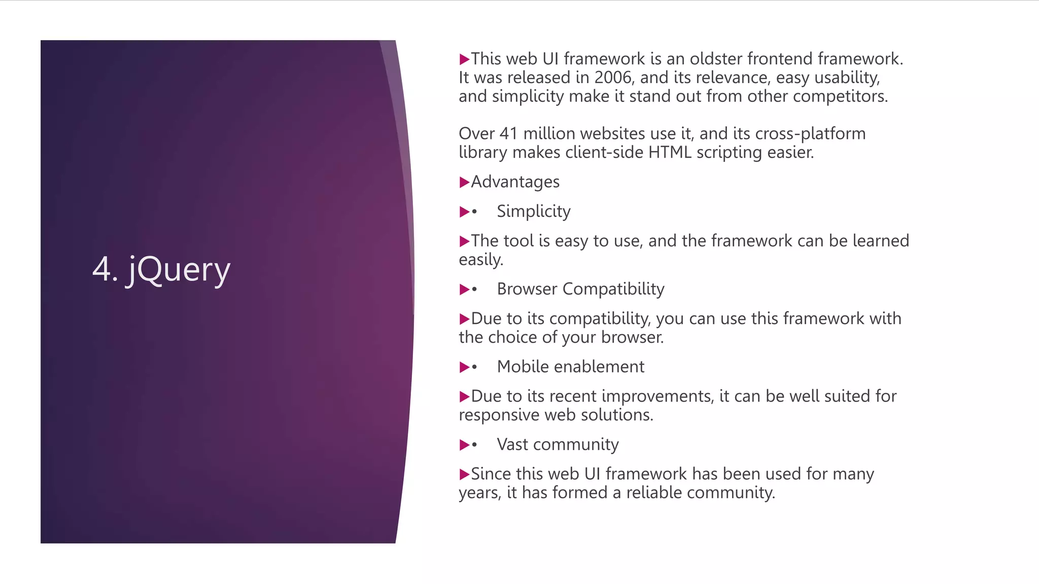 4. jQuery
This web UI framework is an oldster frontend framework.
It was released in 2006, and its relevance, easy usability,
and simplicity make it stand out from other competitors.
Over 41 million websites use it, and its cross-platform
library makes client-side HTML scripting easier.
Advantages
• Simplicity
The tool is easy to use, and the framework can be learned
easily.
• Browser Compatibility
Due to its compatibility, you can use this framework with
the choice of your browser.
• Mobile enablement
Due to its recent improvements, it can be well suited for
responsive web solutions.
• Vast community
Since this web UI framework has been used for many
years, it has formed a reliable community.
 