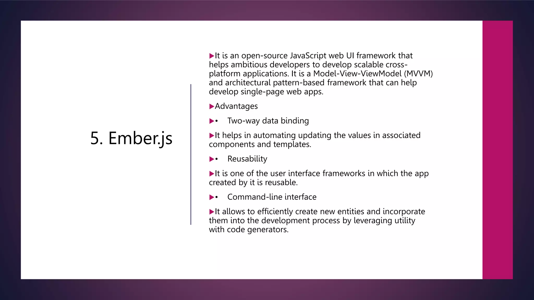 5. Ember.js
It is an open-source JavaScript web UI framework that
helps ambitious developers to develop scalable cross-
platform applications. It is a Model-View-ViewModel (MVVM)
and architectural pattern-based framework that can help
develop single-page web apps.
Advantages
• Two-way data binding
It helps in automating updating the values in associated
components and templates.
• Reusability
It is one of the user interface frameworks in which the app
created by it is reusable.
• Command-line interface
It allows to efficiently create new entities and incorporate
them into the development process by leveraging utility
with code generators.
 