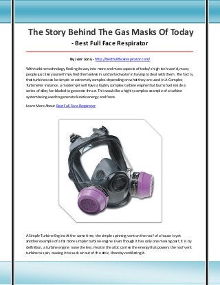 The Story Behind The Gas Masks Of Today
- Best Full Face Respirator
_____________________________________________________________________________________

By Jonr Jony - http://bestfullfacerespirator.com/
With turbine technology finding its way into more and more aspects of today's high tech world, many
people just like yourself may find themselves in uncharted water in having to deal with them. The fact is,
that turbines can be simple or extremely complex depending on what they are used in.A Complex
TurbineFor instance, a modern jet will have a highly complex turbine engine that burns fuel inside a
series of alloy fan bladed to generate thrust. This would be a highly complex example of a turbine
system being used to generate kinetic energy and force.
Learn More About Best Full Face Respirator

A Simple Turbine Engine.At the same time, the simple spinning vent on the roof of a house is yet
another example of a far more simpler turbine engine. Even though it has only one moving part, it is by
definition, a turbine engine none the less. Heat in the attic carries the energy that powers the roof vent
turbine to spin, causing it to suck air out of the attic, thereby ventilating it.

 