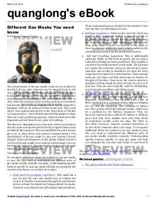 March 2nd, 2014

quanglong's eBook
Different Gas Masks You need
know
By Rafael on February 27th, 2014

Published by: quanglong

These contaminations are strained at the mouth or nose
vent but they can still sting your eyes.
2. Full-face respirators: These masks cover the whole ace
location. They commonly include a clear face-mask or
an added eyepiece to protect the eye while protecting
the nose and mouth as well. Nonetheless, there could
arise some issues if there is a bad fit to the mask or
there is a fracture within the mask, which enables in the
contamination apart from the purification system.
3.

The advancement of the gas masks could not be credited to
any kind of one name however can be mapped back to the
very early 1915 when the modern chemical combat weapons
looked entering play. However, the concept on which this
certain gadget was structured can be further traced back to
1819 when the concepts of the modern protection respirators
had already been evolving. Augustus Siebe had developeded a
headgear, with an air pump and tube framework. This crude
device once again progressed in to the innovation of ‘Inhaler
or Lung protector’. Lewis Haslett patented this gadget in 1849.
This was an air-purifying respirator, which assisted strain dirt
fragments and ash from the air, prior to breathing.
The Resevoir- Regulateur was a new style, which was based on
the very same concept but was devised by Auguste Denayrouse
and Benoit Reouquayrol. This was established to assist saviors
get to in to deep mines and conserve trapped miners. The
development of the gas mask in 1914 was courtesy Garrett
Morgan whose developments on the gadget helped conserve
32 lives of people caught in an underground passage over 250
feet here the Lake Erie. He patented his device as the Morgan
Safety Hood and smoke protector.
Various sorts of gas masks
To recognize additional about the method to use gas masks
in your life, you need to understand the different sorts of
gas masks readily available currently. Understanding specific
features specific to each gas mask will help you designate the
one that suits finest to your kind of scenario.

Self had breathing Apparatus: This is additionally
called the SCBA. In this kind of system, the air tank is
loadeded with high-pressure purified air. This supplies a
consistent favorable pressure on the mask. This permits
for a tighter fit on the face. However, this device is quite
expensive and usually is classified a lot more for army
usage than for regular city contamination. These storage
tanks are very large and their load makes it hard to be
brought all the time. Once more, the tension system is
quipped to bring simply 60 mins of pure air prior to it
goes out. They are most typically used for firefighting,
rescue operations military and diving usage.

4.

Supplied air respirator:This respirator has the exact
same type of filter like the complete face or half face
respirator. Nevertheless, they likewise have a sort of
filter connected to a container with a follower obliging
the air with the respirator. The container is battery
ran. This system solved the leakage trouble, which may
be a problem for the full-face respirator. They are
the most typical choices utilized for babies or children
given that they have smaller faces and other kinds
of respirators usually could not okay. The filter in
this device however, requires constant substitute, as
do the electric batteries after each usage. To recognize
additional about the method to use gas masks in your
life, you need to understand the different sorts of
gas masks readily available currently. Understanding
specific features specific to each gas mask will help
you designate the one that suits finest to your kind of
scenario.

The post Different Gas Masks You need know appeared first
on Best Full face Respirator.

Related posts:
1. The 3M Gas Mask Is the Perfect Respirator

1. Half mask air-purifying respirators: This mask has a
pay for just the nose and mouth area. It enables the
wearer to breathe conveniently through the purification
device without the inhaled air being polluted by smoke,
chemical or any kind of sort of biological representatives.

Created using Zinepal. Go online to create your own eBooks in PDF, ePub, Kindle and Mobipocket formats.

1

 