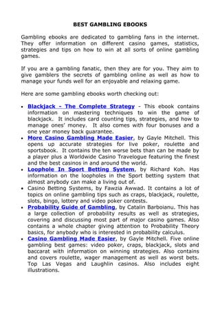 BEST GAMBLING EBOOKS

Gambling ebooks are dedicated to gambling fans in the internet.
They offer information on different casino games, statistics,
strategies and tips on how to win at all sorts of online gambling
games.

If you are a gambling fanatic, then they are for you. They aim to
give gamblers the secrets of gambling online as well as how to
manage your funds well for an enjoyable and relaxing game.

Here are some gambling ebooks worth checking out:

•   Blackjack - The Complete Strategy - This ebook contains
    information on mastering techniques to win the game of
    blackjack. It includes card counting tips, strategies, and how to
    manage ones’ money. It also comes with four bonuses and a
    one year money back guarantee.
•   More Casino Gambling Made Easier, by Gayle Mitchell. This
    opens up accurate strategies for live poker, roulette and
    sportsbook. It contains the ten worse bets than can be made by
    a player plus a Worldwide Casino Travelogue featuring the finest
    and the best casinos in and around the world.
•   Loophole In Sport Betting System, by Richard Koh. Has
    information on the loopholes in the Sport betting system that
    almost anybody can make a living out of.
•   Casino Betting Systems, by Fawzia Awwad. It contains a lot of
    topics on online gambling tips such as craps, blackjack, roulette,
    slots, bingo, lottery and video poker contests.
•   Probability Guide of Gambling, by Catalin Barboianu. This has
    a large collection of probability results as well as strategies,
    covering and discussing most part of major casino games. Also
    contains a whole chapter giving attention to Probability Theory
    basics, for anybody who is interested in probability calculus.
•   Casino Gambling Made Easier, by Gayle Mitchell. Five online
    gambling best games: video poker, craps, blackjack, slots and
    baccarat with information on winning strategies. Also contains
    and covers roulette, wager management as well as worst bets.
    Top Las Vegas and Laughlin casinos. Also includes eight
    illustrations.
 